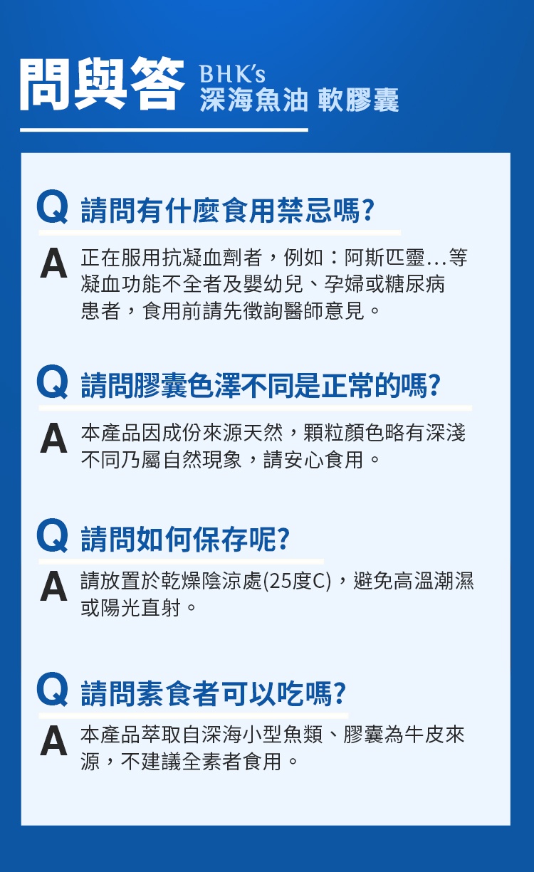 問與答BHKS深海魚油 軟膠囊請問有什麼食用禁忌嗎? 正在服用抗凝血劑者,例如:阿斯匹靈凝血功能不全者及嬰幼兒、孕婦或糖尿病患者,食用前請先徵詢醫師意見。請問膠囊色澤不同是正常的嗎? 本產品因成份來源天然,顆粒顏色略有深淺不同乃屬自然現象,請安心食用。 請問如何保存呢? 請放置於乾燥陰涼處(25度C),避免高溫潮濕或陽光直射。Q 請問素食者可以吃嗎? 本產品萃取自深海小型魚類、膠囊為牛皮來源,不建議全素者食用。