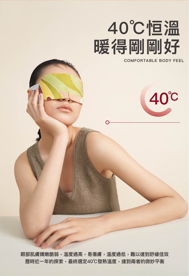 40℃恒溫，暖得剛剛好，40℃，眼部肌膚嬌嫩脆弱,溫度過高,易傷膚,溫度過低,難以達到舒緩佳效，歷時近一年的探索,最終選定40℃發熱溫度,達到兩者的微妙平衡。