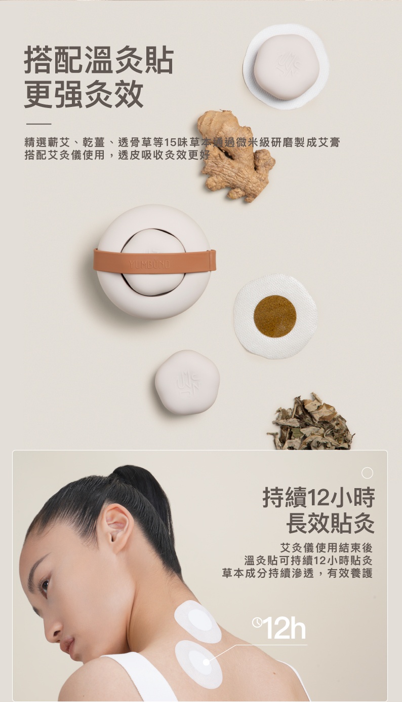 搭配溫灸貼，更强灸效，精選蘄艾、乾薑、透骨草等15味草本通過微米級研磨製成艾膏，搭配艾灸儀使用,透皮吸收灸效更好，YUMBÖND，持續12小時，長效貼灸，艾灸儀使用結束後，溫灸貼可持續12小時貼灸，草本成分持續滲透,有效養護，①12h。