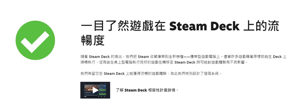 一目了然遊戲在 Steam Deck 上的流暢度隨著 Steam Deck 的推出,我們把 Steam 收藏庫全新機種攜帶型遊戲電腦上。儘管許多遊戲藉著在 Deck 上順暢執行,但有些在桌上型電腦執行良好的遊戲在轉移至 Steam Deck時可能對遊戲體驗有不良影響。我們希望您在 Steam Deck 上能獲得流暢的遊戲體驗,為此我們特別設計了這個系統。了解 Steam Deck 相容性計畫詳情。