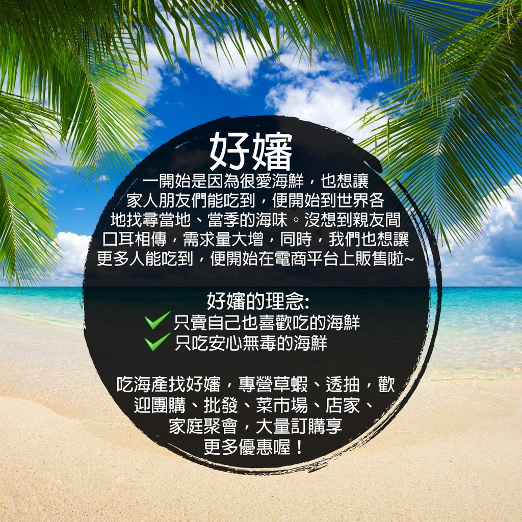 一開始是因為很愛海鮮,也想讓，家人朋友們能吃到,便開始到世界各，地找尋當地、當季的海味。沒想到親友間，口耳相傳,需求量大增,同時,我們也想讓，更多人能吃到,便開始在電商平台上販售啦~，好嬸的理念:只賣自己也喜歡吃的海鮮，只吃安心無毒的海鮮，吃海產找好
