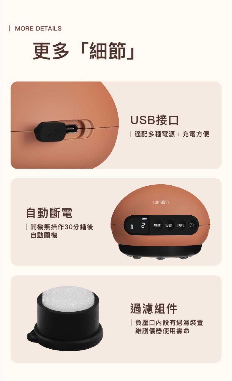 更多細節自動斷電，開機無操作30分鍾後，自動關機，USB接口，適配多種電源,充電方便，YUMBÖND，热帖 拔罐 刮痧 ⑥，過濾組件，負壓口內設有過濾裝置，維護儀器使用壽命。