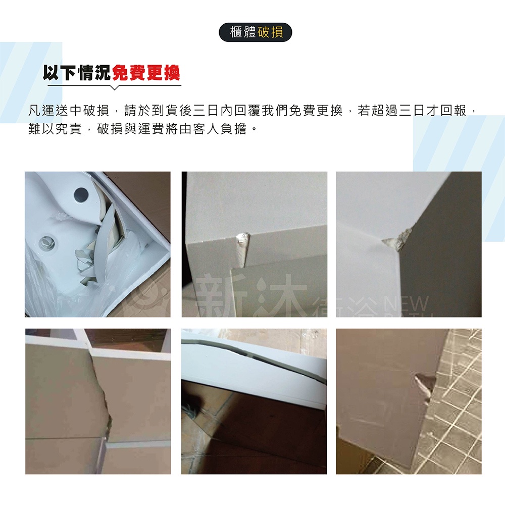 櫃體破損以下情況免費更換凡運送中破損,請於到貨後三日內回覆我們免費更換,若超過三日才回報,難以究責,破損與運費將由客人負擔。新NEW