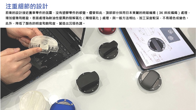 注重細節的設計前衛的設計接近賽車零件的氛圍沒有塑膠零件的感覺。儘管如此,頂部部分採用日本東麗的純碳纖維(3K斜紋編織處理,增加優雅和輕盈。表面處理為耐油性優異的裂解氧化(陽極氧化)處理。與一般方法相比,加工深度較深,不易褪色或變色。此外,降低了顏色的明度和飽和度,營造出沉穩色調。