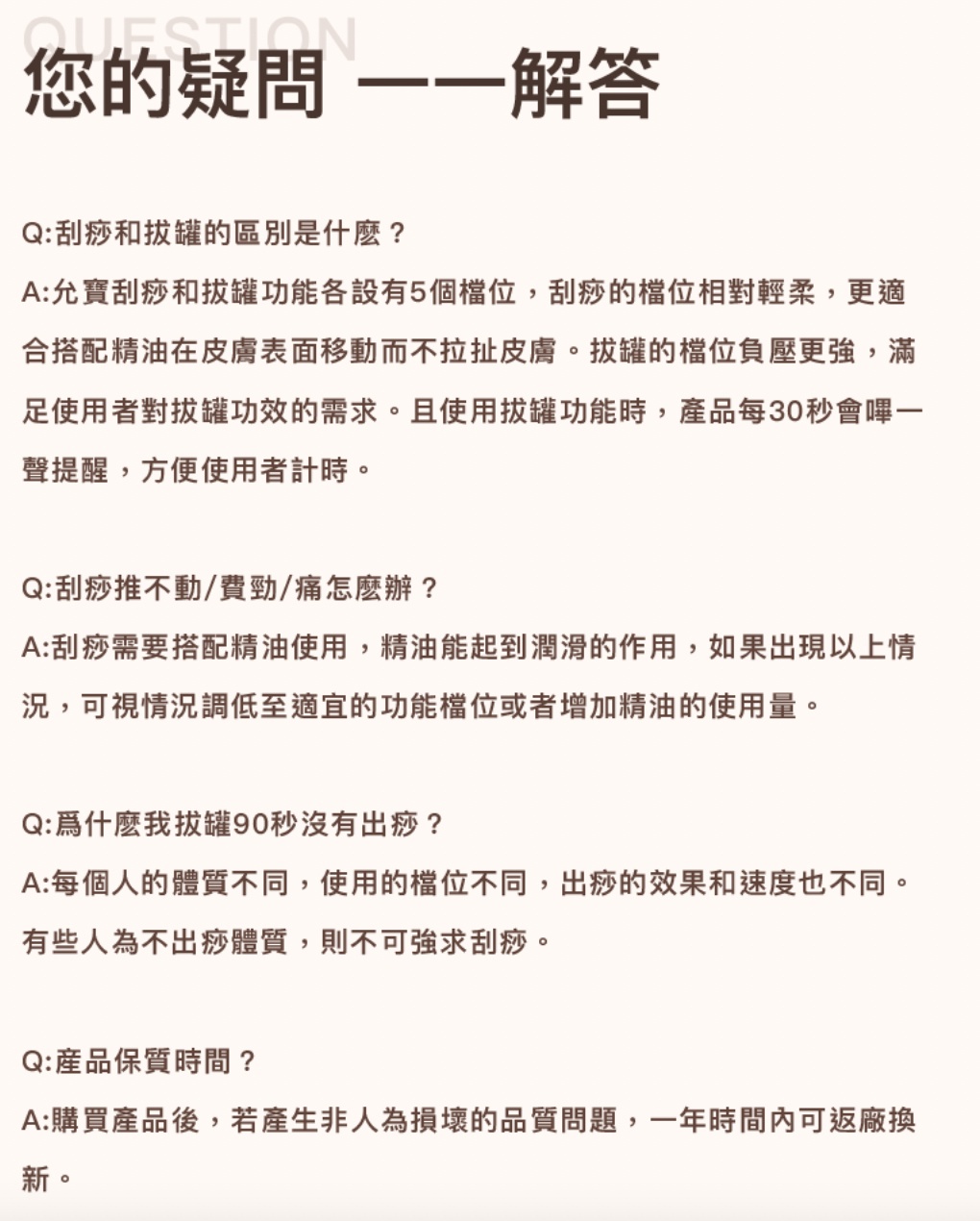 您的疑問 一一解答，Q:刮痧和拔罐的區別是什麼?A:允寶刮痧和拔罐功能各設有5個檔位,刮痧的檔位相對輕柔,更適，合搭配精油在皮膚表面移動而不拉扯皮膚。拔罐的檔位負壓更強,滿，足使用者對拔罐功效的需求。且使用拔罐功能時,產品每30秒會嗶一，聲提醒,方便