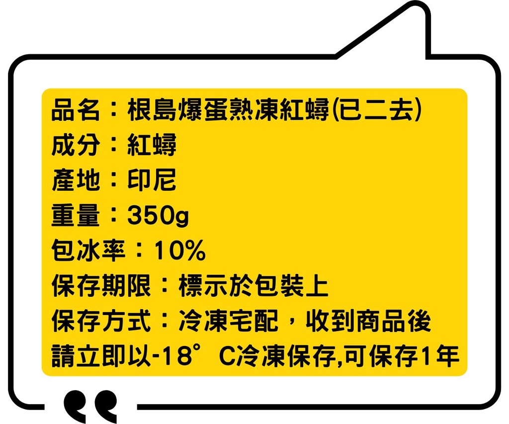 品名:根島爆蛋熟凍紅蟳(已二去)，成分:紅蟳，產地:印尼，重量:350g，包冰率:10%，保存期限:標示於包裝上，保存方式:冷凍宅配,收到商品後，請立即以-18°C冷凍保存,可保存1年。