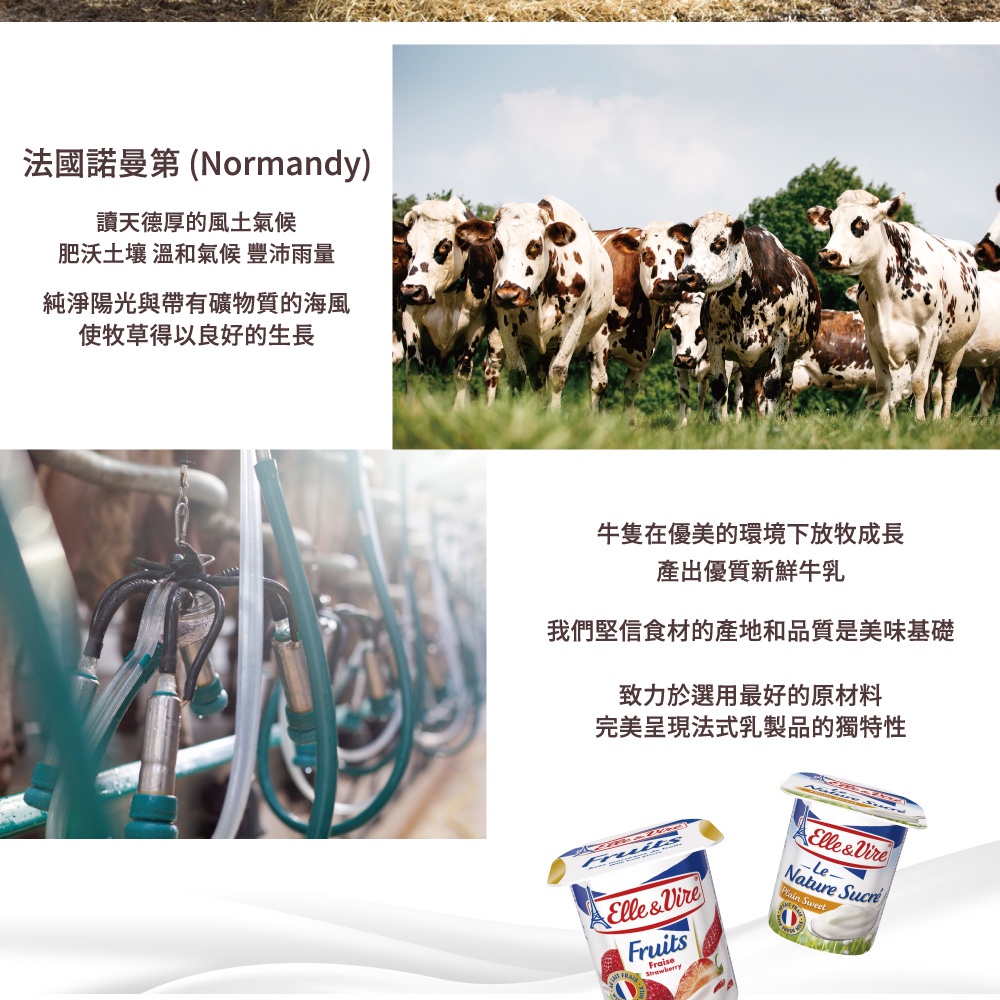 法國諾曼第 (Normandy)天德厚的風土氣候肥沃土壤 溫和氣候 豐沛雨量純淨陽光與帶有礦物質的海風使牧草得以良好的生長牛隻在優美的環境下放牧成長產出優質新鮮牛乳我們堅信食材的產地和品質是美味基礎致力於選用最好的原材料完美呈現法式乳製品的獨特性Elle&VireFruitsFraiseElle&VireNature  SweetD