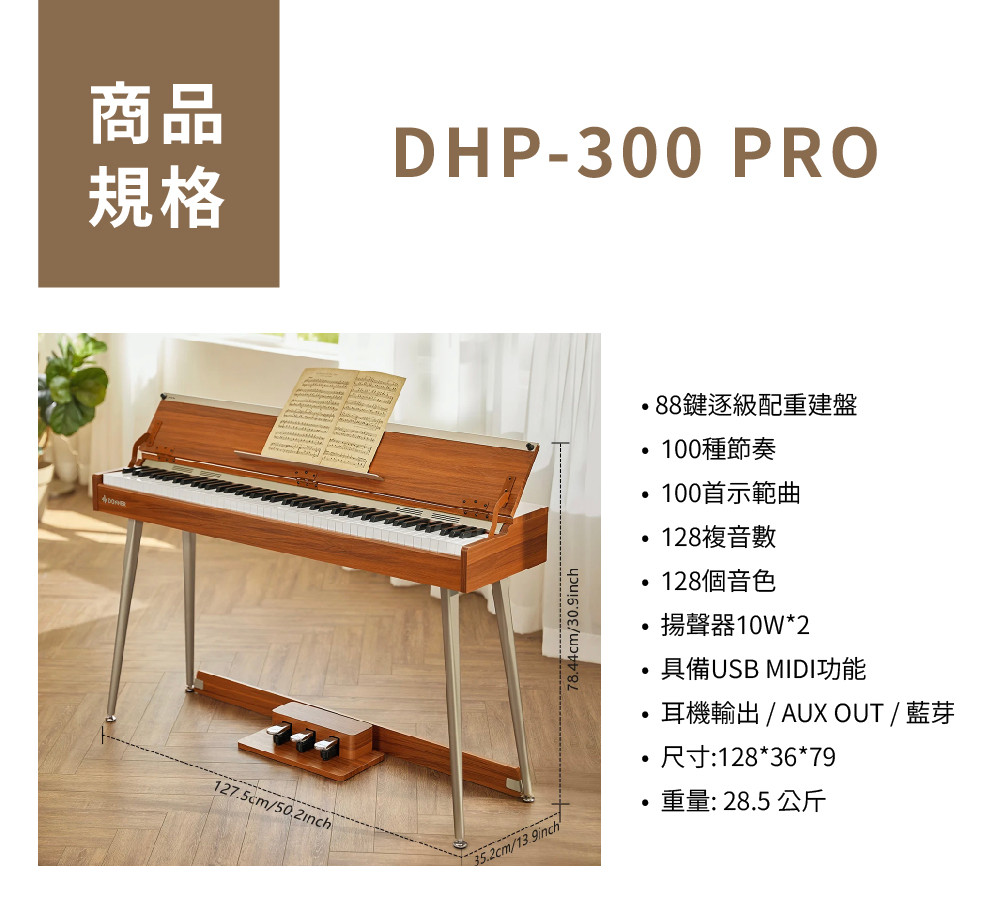 商品DHP-300 PRO規格1275cm/7844cm/88鍵逐級配重建盤100種節奏100首示範曲128複音數128個音色揚聲器10W*2具備USB MIDI功能.耳機輸出 / AUX OUT / 藍芽尺寸:128*36*79.35.2cm/重量: 28.5 公斤