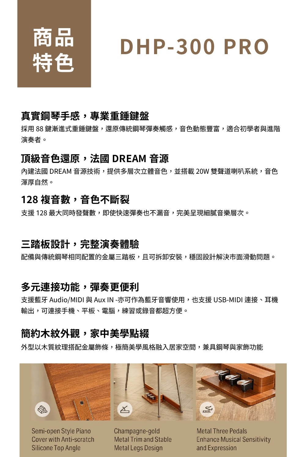 商品DHP-300 PRO特色真實鋼琴手感,專業重錘鍵盤採用 88 鍵漸進式重錘鍵盤,還原傳統鋼琴彈奏觸感,音色動態豐富,適合初學者與進階演奏者。頂級音色還原,法國 DREAM 音源內建法國 DREAM 音源技術,提供多層次立體音色,並搭載20W雙聲道喇叭系統,音色渾厚自然。128 複音數,音色不斷裂支援 128 最大同時發聲數,即使快速彈奏也不漏音,完美呈現細膩音樂層次。三踏板設計,完整演奏體驗配備與傳統鋼琴相同配置的金屬三踏板,且可拆卸安裝,穩固設計解決市面滑動問題。多元連接功能,彈奏更便利支援藍牙 Audio/ 與 Aux IN-亦可作為藍牙音響使用,也支援USB-MIDI 連接、耳機輸出,可連接手機、平板、電腦,練習或錄音都超方便。簡約木紋外觀,家中美學點綴外型以木質紋理搭配金屬飾條,極簡美學風格融入居家空間,兼具鋼琴與家飾功能Semi-open Style PianoCover with Anti-scratchSilicone Top AngleChampagne-goldMetal Trim and StableMetal Legs DesignMetal Three PedalsEnhance Musical Sensitivityand Expression