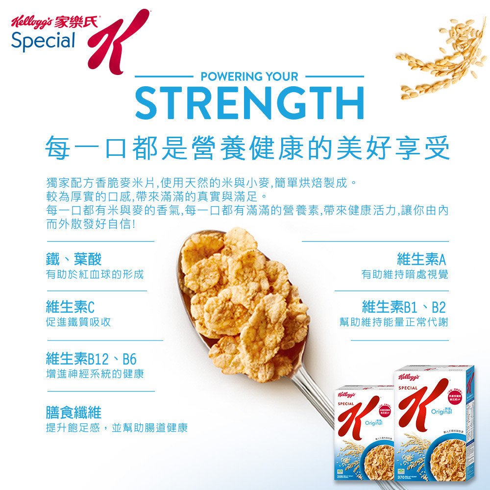 家樂氏SpecialPOWERING YOURSTRENGTH每一口都是營養健康的美好享受獨家配方香脆麥米片,使用天然的米與小麥,簡單烘焙製成。較為厚實的口感,帶來滿滿的真實與滿足。每一口都有米與麥的香氣,每一口都有滿滿的營養素,帶來健康活力,讓你由內而外散發好自信!鐵、葉酸有助於紅血球的形成維生素C促進鐵質吸收維生素B12、B6維生素A有助維持暗處視覺維生素B1、B2幫助維持能量正常代謝增進神經系統的健康膳食纖維提升飽足感,並幫助腸道健康SPECIALelloggsSPECIALKOriginalOriginal