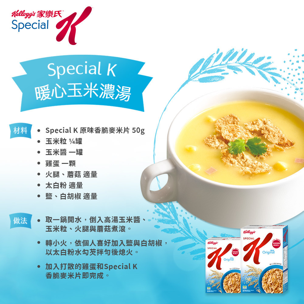 家樂氏SpecialSpecial 暖心玉米濃湯材料Special K 原味香脆麥米片 50g玉米粒 4罐玉米一罐雞蛋一顆 火腿、蘑菇 適量 太白粉 適量、白胡椒 適量做法取一鍋開水,倒入高湯玉米醬玉米粒、火腿與蘑菇煮滾。 轉小火,依個人喜好加入與白胡椒,以太白粉水勾芡拌勻後熄火。加入打散的雞蛋和Special KSPECIALKOriginalSPECIAL香脆麥米片即完成。Original