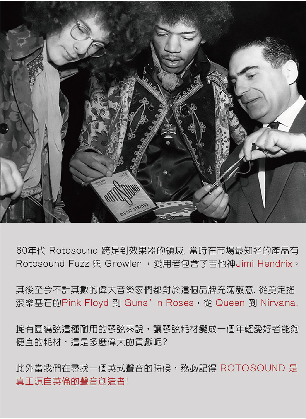 60年代 Rotosound 跨足到效果器的領域,當時在市場最知名的產品有Rotosound Fuzz 與 Growler,愛用者包含了吉他神Jimi Hendrix。其後至今不計其數的偉大音樂家們都對於這個品牌充滿敬意 從奠定搖滾樂基石的Pink Floyd 到 Gunsn Roses,從 Queen 到 Nirvana.擁有圓繞這種耐用的琴弦來說,讓琴弦耗材變成一個年輕愛好者能夠便宜的耗材,這是多麼偉大的貢獻呢?此外當我們在尋找一個英式聲音的時候,務必記得 ROTOSOUND 是真正源自英倫的聲音創造者!