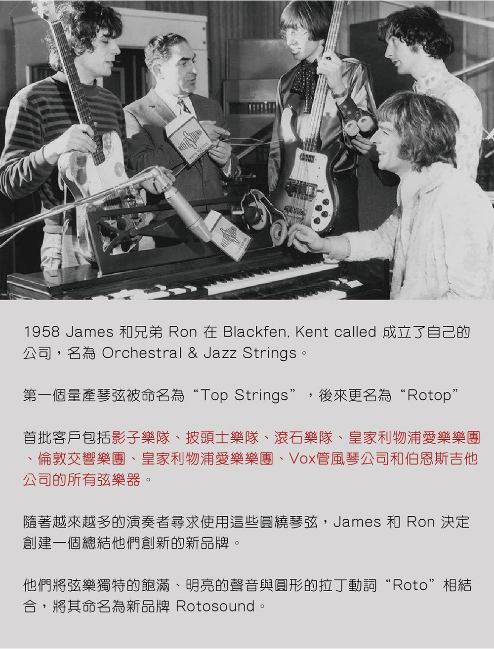 1958 James 和兄弟 Ron 在 Blackfen, Kent called 成立了自己的公司,名為 Orchestral & Jazz Strings。第一個量產琴弦被命名為“Top Strings”,後來更名為“Rotop”首批客戶包括影子樂隊、披頭士樂隊、滾石樂隊、皇家利物浦愛樂樂團倫敦交響樂團、皇家利物浦愛樂樂團、Vox管風琴公司和伯恩斯吉他公司的所有弦樂器。隨著越來越多的演奏者尋求使用這些圓繞琴弦,James 和 Ron 決定創建一個總結他們創新的新品牌。他們將弦樂獨特的飽滿、明亮的聲音與圓形的拉丁動詞“Roto”相結合,將其命名為新品牌 Rotosound。