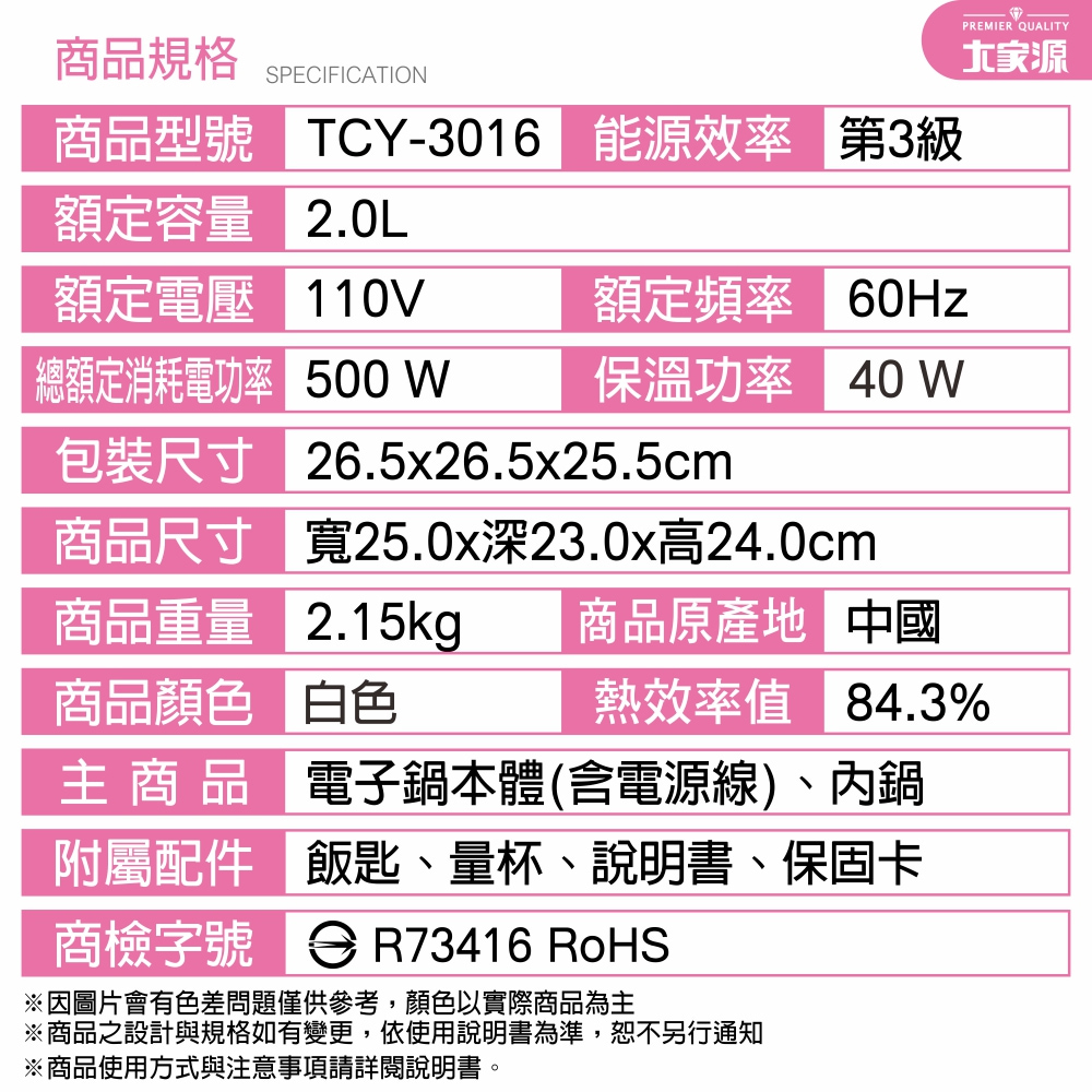 規格SPECIFICATION商品型號 -3016 能效率 第3級額定容量 2.0L額定電壓 110V額定頻率 60Hz總額定消耗電功率 500 W保溫功率 40 WPREMIER QUALITY源包裝尺寸 26.5x26.5x25.5cm商品尺寸 寬25.0x深23.0x高24.0cm商品重量 2.15kg商品顏色 白色商品原產地 中國熱效率值 84.3% 商 品 電子鍋本體(含電源線)、內鍋附屬配件 飯匙、量杯、說明書、保固卡商檢字號 R73416 RoHS※圖片會有色差問題僅供參考,顏色以實際商品為主※商品之設計與規格如有變更,依使用說明書為準,恕不另行通知※商品使用方式與注意事項請詳閱說明書。