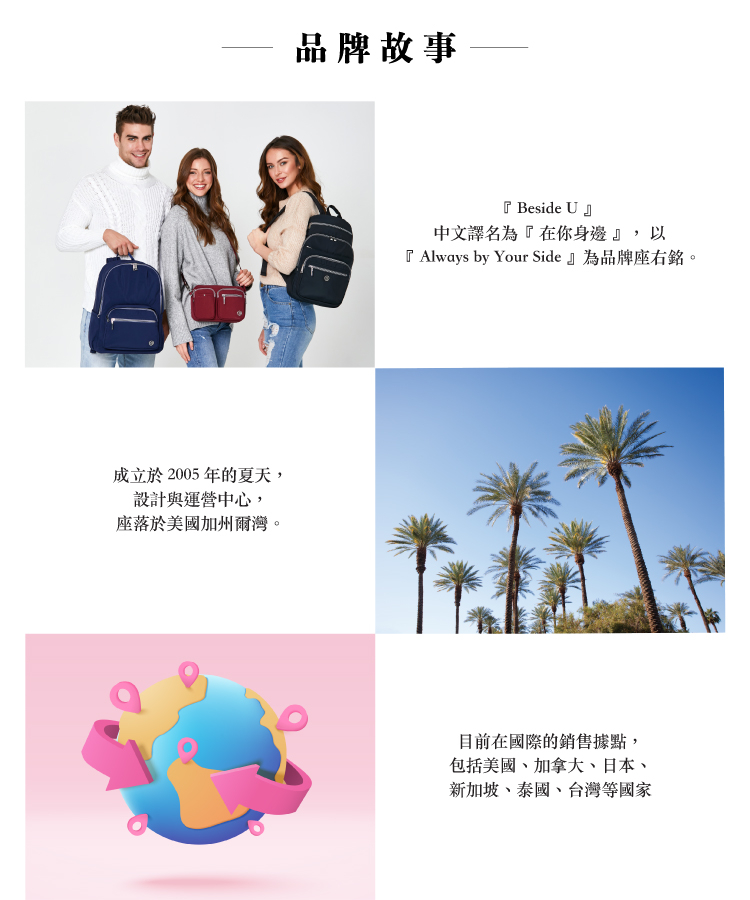 成立於2005年的夏天,設計與運營中心,座落於美國加州爾灣。品牌故事『 Beside U』中文譯名為『在你身邊』,以『 Always by Your Side』為品牌座右銘。目前在國際的銷售據點,包括美國、加拿大、日本、新加坡、泰國、台灣等國家