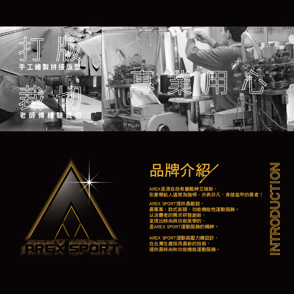 打版手工繪製拼接版型老師傅經驗裁切AREX SPORT品牌介紹AREX是源自故希臘戰神艾瑞斯,形象帶給人通常為、外表非凡、身披盔甲的勇者!AREX SPORT提供最敏銳,最專業,款式新穎,功能機能性運動服飾。以消費者的需求研發創新,呈現出時尚與功能美學的,是AREX SPORT運動服飾的精神。AREX SPORT運動裝壓力褲設計,在台灣生產採用最新的技術,提供最時尚和功能機能運動服飾。INTRODUCTION