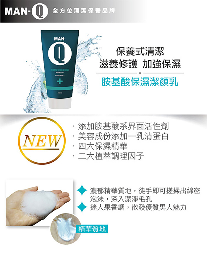 MAN-全方位清潔保養品牌，保養式清潔，滋養修護 加強保濕，胺基酸保濕潔顏乳，·添加胺基酸系界面活性劑，·美容成份添加—乳清蛋白，四大保濕精華，·二大植萃調理因子，濃郁精華質地,徒手即可搓揉出綿密，泡沫,深入潔淨毛孔，迷人果香調,散發優質男人魅力，精