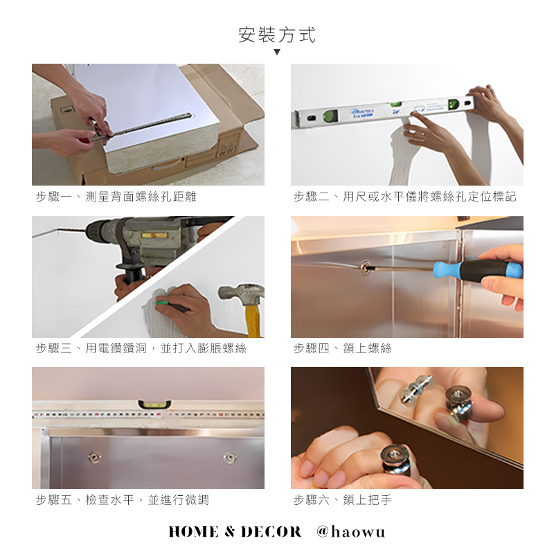 安裝方式步驟一、測量背面螺絲孔距離步驟二、用尺或水平儀將螺絲孔定位標記步驟三、用電鑽鑽洞,並打入膨脹螺絲步驟四、鎖上螺絲步驟五、檢查水平,並進行微調步驟六、鎖上把手HOME & DECOR @haowu