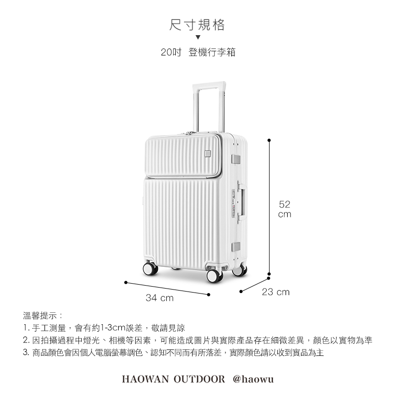 溫馨提示:尺寸規格20吋 登機行李箱34 cm52cm23 cm1. 手工測量,會有約1-3cm誤差,敬請見諒2. 因拍攝過程中燈光、相機等因素,可能造成圖片與實際產品存在細微差異,顏色以實物為準3.商品顏色會因個人電腦螢幕調色、認知不同而有所落差,實際顏色請以收到實品為主HAOWAN OUTDOOR @haowu