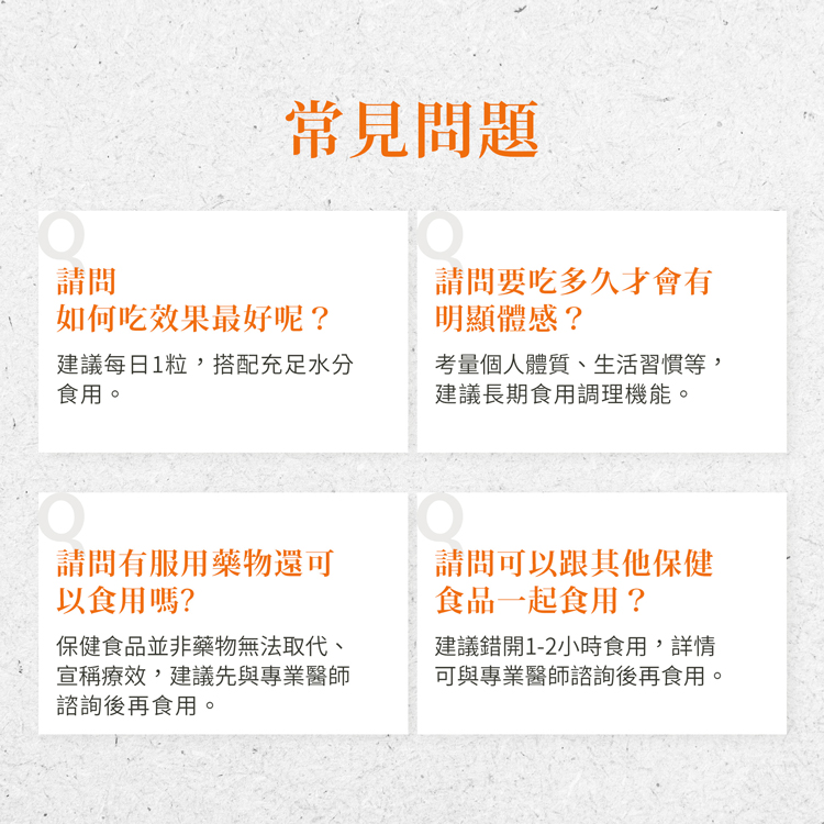 常見問題，如何吃效果最好呢?建議每日1粒,搭配充足水分，食用。請問有服用藥物還可，以食用嗎?保健食品並非藥物無法取代、宣稱療效,建議先與專業醫師，諮詢後再食用。請問要吃多久才會有，明顯體感?考量個人體質、生活習慣等,建議長期食用調理機能。請問可以跟其