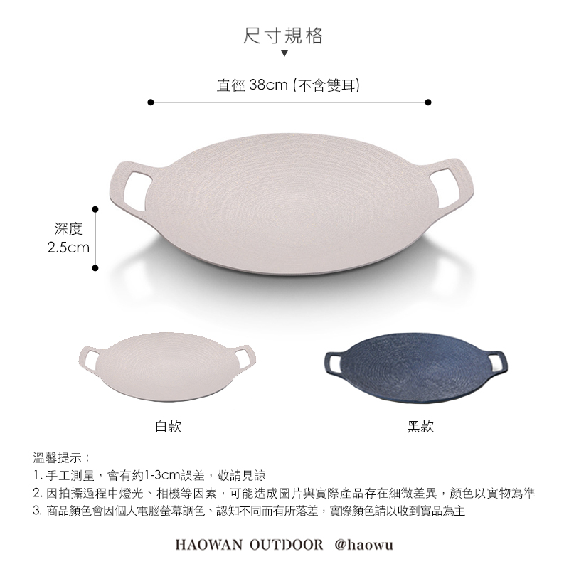 深度2.5cm溫馨提示:白款尺寸規格直徑 38cm (不含雙耳)黑款 手工測量,會有約1-3cm誤差,敬請見諒2. 因拍攝過程中燈光、相機等因素,可能造成圖片與實際產品存在細微差異,顏色以實物為準3.商品顏色會因個人電腦螢幕調色、認知不同而有所落差,實際顏色請以收到實品為主HAOWAN OUTDOOR @haowu