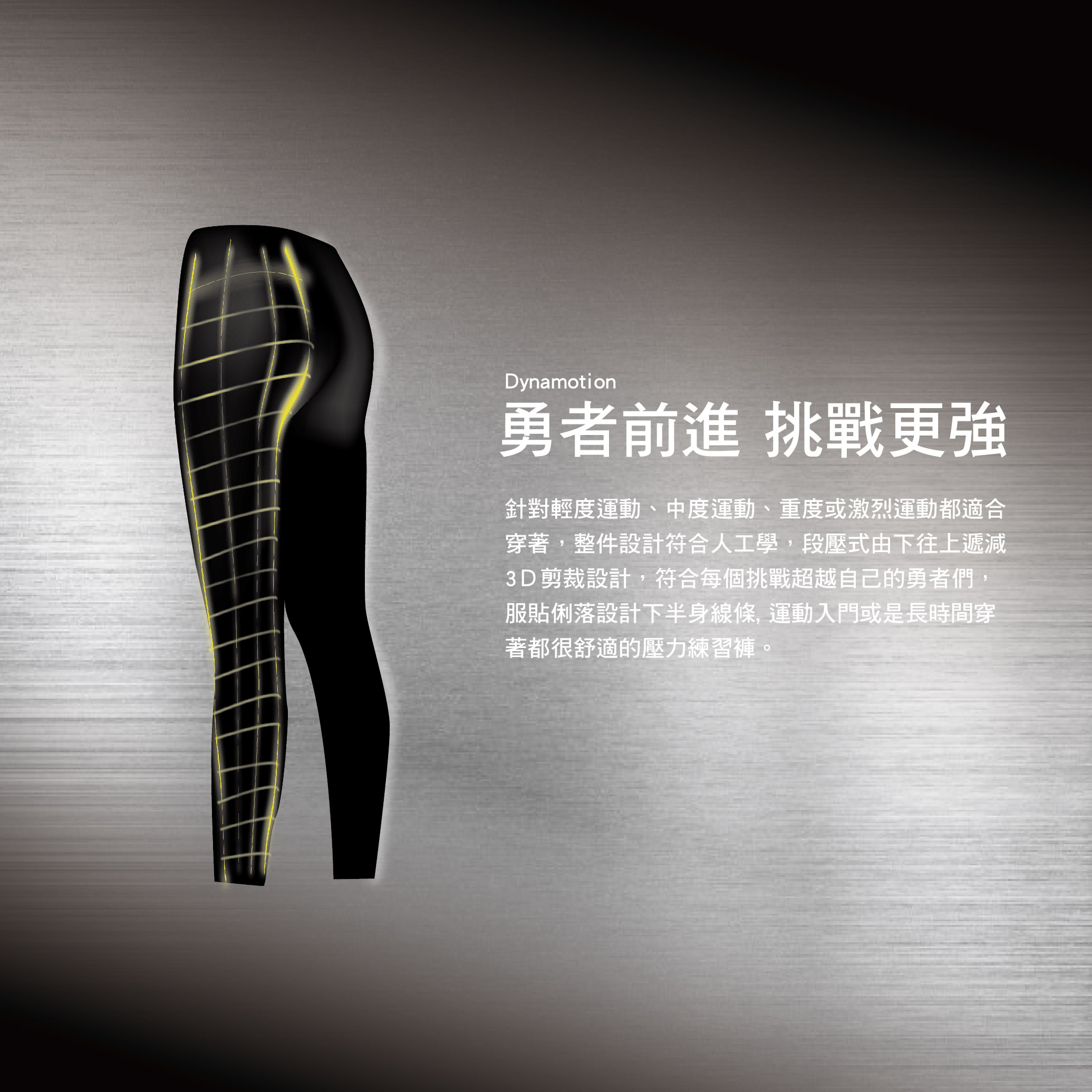 Dynamotion勇者前進 挑戰更強針對輕度運動、中度運動、重度或激烈運動都適合穿著,整件設計符合人工學,段壓式由下往上遞減3D剪裁設計,符合每個挑戰超越自己的勇者們,服貼俐落設計下半身線條,運動入門或是長時間穿著都很舒適的壓力練習褲。