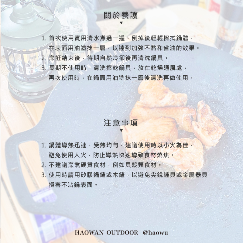 關於養護1. 首次使用實用清水煮過一遍倒掉後輕輕擦拭鍋體在表面用油塗抹一層,以達到加強不黏和省油的效果。2. 烹飪結束後,待期自然冷卻後再清洗鍋具。3. 長期不使用時,清洗擦乾鍋具,放在乾燥通風處,再次使用時,在鍋面用油塗抹一層後清洗再做使用。注意事項1.鍋體導熱迅速,受熱均勻,建議使用時以小火為佳,避免使用大火,防止導熱快速導致食材燒焦。2. 不建議烹煮硬質食材,例如貝殼類食材。3. 使用時請用矽膠鍋鏟或木鏟,以避免尖銳鏟具或金屬器具損害不沾鍋表面。HAOWAN OUTDOOR @haowu