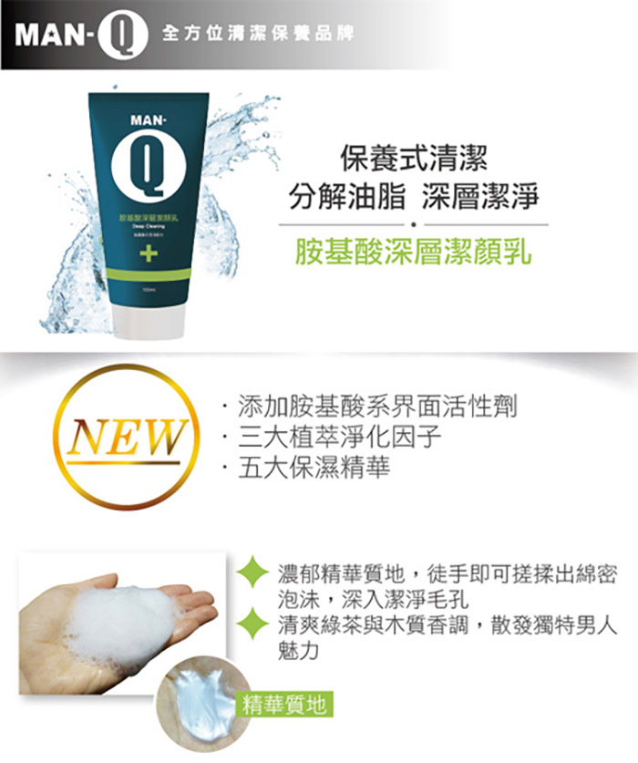 MAN- 全方位清潔保養品牌，教基至深研发际究，保養式清潔，分解油脂 深層潔淨，胺基酸深層潔顏乳，添加胺基酸系界面活性劑，NEW ·三大植萃淨化因子，·五大保濕精華，濃郁精華質地,徒手即可搓揉出綿密，泡沫,深入潔淨毛孔，清爽綠茶與木質香調,散發獨特男