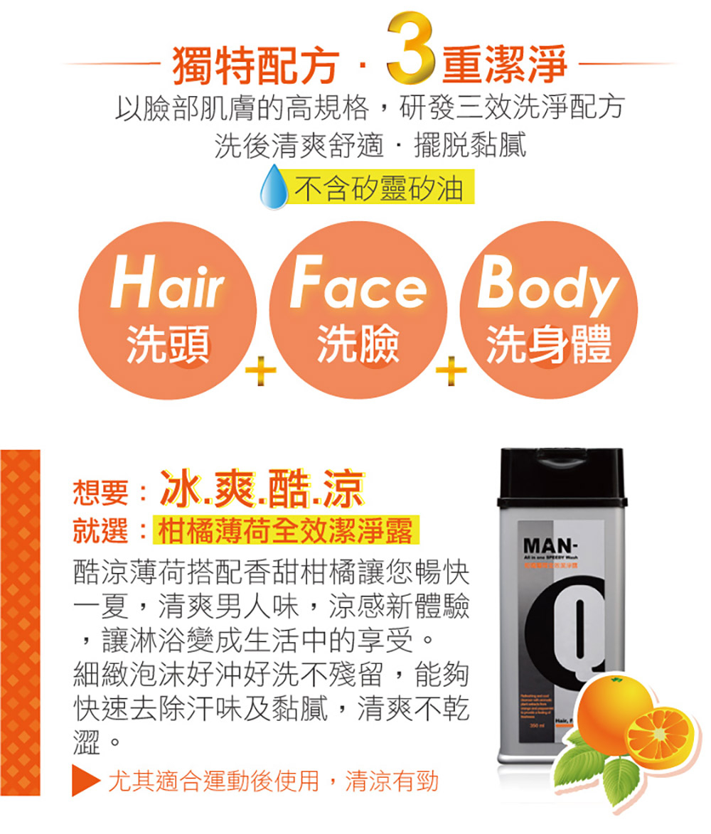 獨特配方• 3重潔淨，以臉部肌膚的高規格,研發三效洗淨配方，洗後清爽舒適˙擺脫黏膩，不含矽靈矽油，洗頭 洗臉，洗身體，想要:冰.爽.酷.涼，就選:柑橘薄荷全效潔淨露，酷涼薄荷搭配香甜柑橘讓您暢快，一夏,清爽男人味,涼感新體驗，讓淋浴變成生活中的享受。