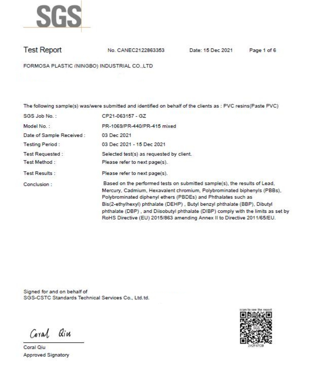 SGSTest ReportNo CANEC2122863353Date 15 Dec 2021Page 1 of 6FORMOSA PLASTIC (NINGBO) INDUSTRIAL COLTDThe following sample(s) was/were submitted and identified on behalf of the clients as PVC resins (Paste PVC)SGS Job No Model NoDate of Sample ReceivedTesting PeriodTest RequestedTest MethodTest Results:Conclusion:CP21-063157 - GZPR-1069/PR-440/PR-415 mixed03 Dec 202103 Dec 2021-15 Dec 2021Selected test(s) as requested by clientPlease refer to next page(s)Please refer to next page(s)Based on the performed tests on submitted sample(s) the results of LeadMercury Cadmium Hexavalent chromium Polybrominated biphenyls ().Polybrominated diphenyl ethers (PBDES) and Phthalates such asBis(2-ethylhexyl) phthalate (DEHP). Butyl benzyl phthalate (BBP) Dibutylphthalate (DBP) and Diisobutyl phthalate (DIBP) comply with the limits as set by Directive (EU) 2015/863 amending Annex  to Directive 2011/65/EU.Signed for and on behalf ofSGS-CSTC Standards Technical Services Co. Ltd.td. Coral QiuApproved Signatory to see the report