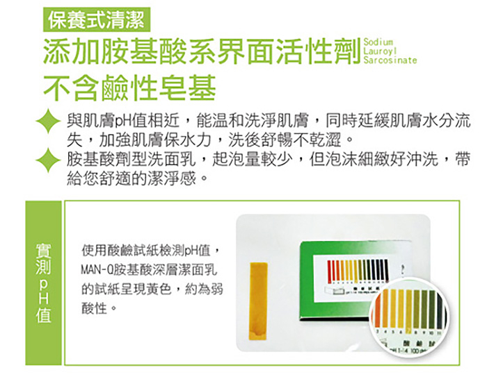保養式清潔，添加胺基酸系界面活性劑，不含鹼性皂基，實測pH值，與肌膚pH值相近,能溫和洗淨肌膚,同時延緩肌膚水分流，失,加強肌膚保水力,洗後舒暢不乾澀。胺基酸劑型洗面乳,起泡量較少,但泡沫細緻好沖洗,帶，給您舒適的潔淨感。使用酸鹼試紙檢測pH值,MA