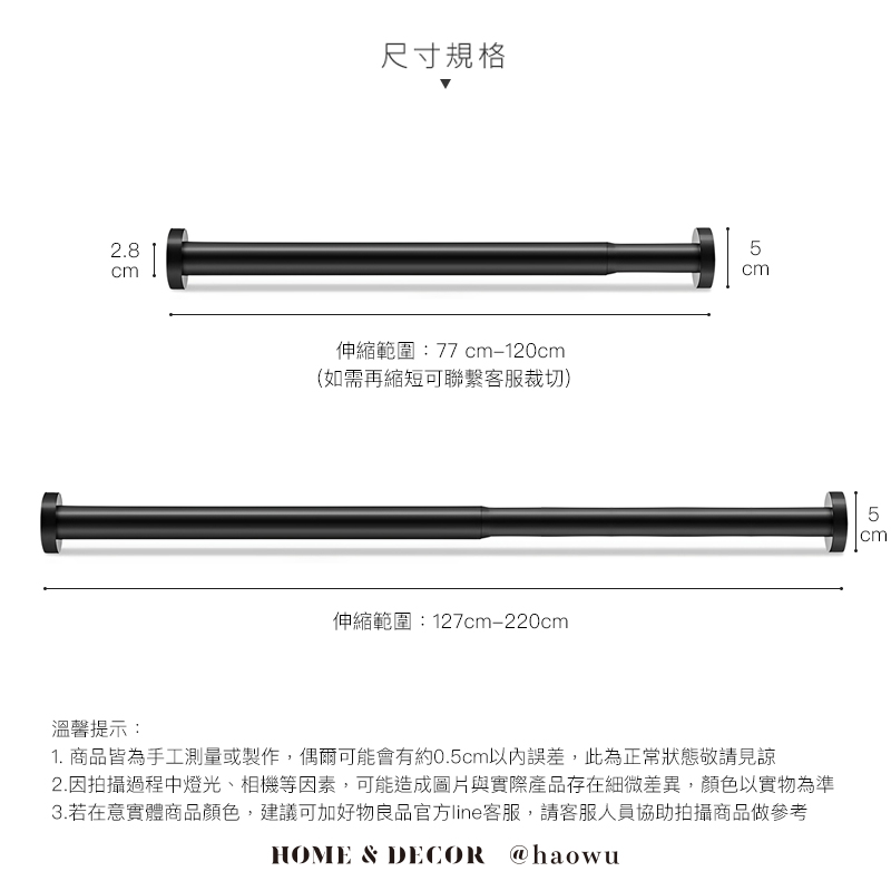 2.8cm尺寸規格伸縮範圍:77 cm120cm(如需再縮短可聯繫客服裁切)伸縮範圍:127cm-220cm5cm溫馨提示:1. 商品皆為手工測量或製作,偶爾可能會有約0.5cm以內誤差,此為正常狀態敬請見諒2.因拍攝過程中燈光、相機等因素,可能造成圖片與實際產品存在細微差異,顏色以實物為準3.若在意實體商品顏色,建議可加好物良品官方line客服,請客服人員協助拍攝商品做參考HOME & DECOR @haowu5cm