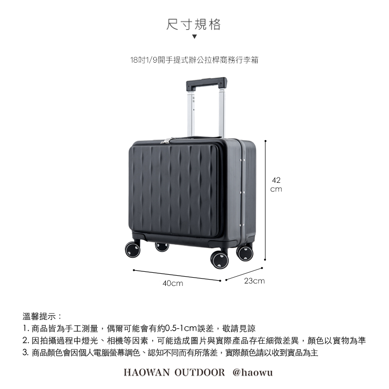 尺寸規格181/9開手提式辦公拉桿商務行李箱40cm23cm42cm溫馨提示:1. 商品皆為手工測量,偶爾可能會有約0.5-1cm誤差,敬請見諒2. 因拍攝過程中燈光、相機等因素,可能造成圖片與實際產品存在細微差異,顏色以實物為準3. 商品顏色會因個人電腦螢幕調色、認知不同而有所落差,實際顏色請以收到實品為主HAOWAN OUTDOOR @haowu