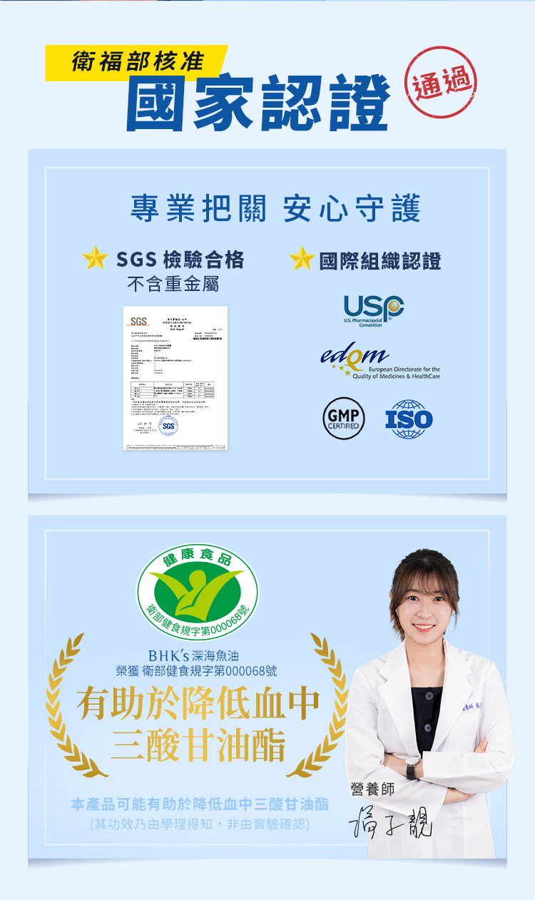 衛福部核准國家認證通過專業把關 安心守護SGS 檢驗合格不含重金屬國際組織認證SGS「健康食品 edomEuropean Directorate for the* Quality of Medicines & HealthCare健食規BHKS 深海魚油榮獲衛部健食規字第000068號有助於降低血中三酸甘油酯GMPISO營養師本產品可能有助於降低血中三酸甘油酯(其功效乃由學理得知,非由實驗確認)