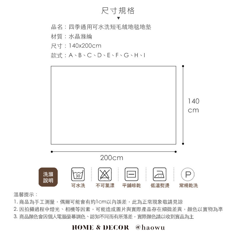 尺寸規格品名:四季通用可水洗短毛絨地毯地材質:水晶滌綸尺寸:140x200款式:A、B、C、D、E、F、G、H、200cm140cm洗滌30P說明可水洗 不可氯漂 平鋪晾乾低溫熨燙常規乾洗溫馨提示:1. 商品為手工測量,偶爾可能會有約1cm以內誤差,此為正常現象敬請見諒2. 因拍攝過程中燈光、相機等因素,可能造成圖片與實際產品存在細微差異,顏色以實物為準3.商品顏色會因個人電腦螢幕調色、認知不同而有所落差,實際顏色請以收到實品為主HOME & DECOR @haowu
