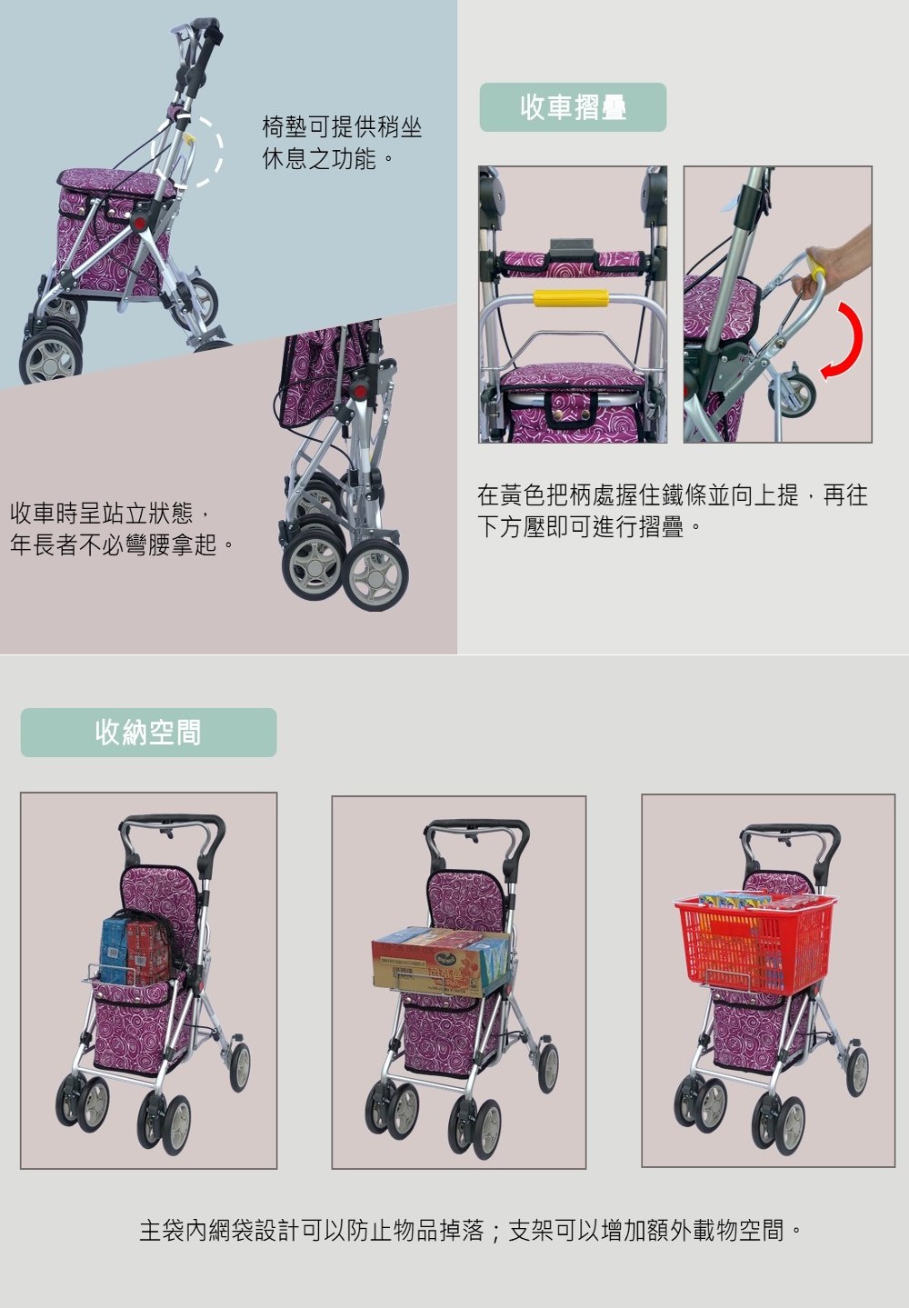 收車時呈站立狀態,年長者不必彎腰拿起。收納空間收車摺疊椅墊可提供稍坐休息之功能。在黃色把柄處握住鐵條並向上提,再往下方壓即可進行摺疊。主袋內網袋設計可以防止物品掉落;支架可以增加額外載物空間。