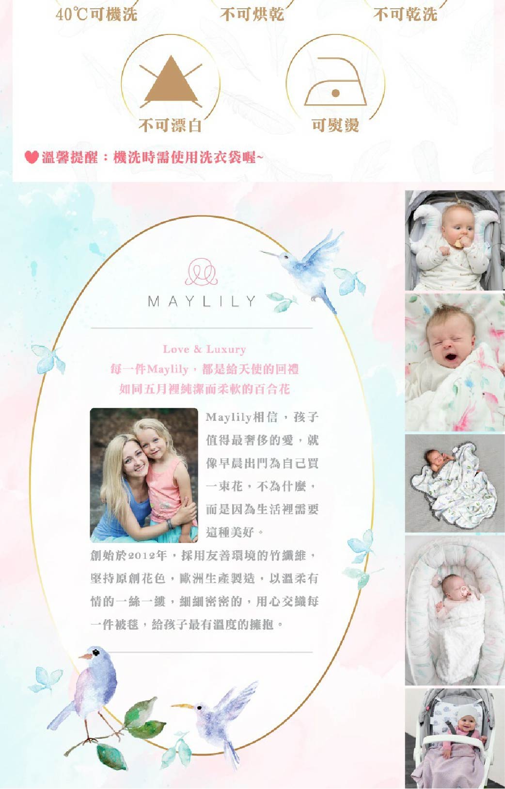 40℃可機不可烘乾不可乾洗不可漂白▶溫馨提醒:機洗時需使用洗衣袋喔~可熨燙MAYLILYLove & Luxury每一件Maylily,都是給天使的回禮如同五月裡純潔而柔軟的百合花Maylily相信,孩子值得最奢侈的愛,就像早晨出門為自己買一束花,不為什麼,而是因為生活裡需要這種美好。創始於2012年,採用友善環境的竹纖維,堅持原創花色,歐洲生產製造,以溫柔有情的一絲一縷,細細密密的,用心交織每一件被毯,給孩子最有溫度的擁抱。