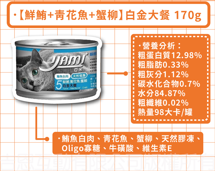 ·【鮮鮪+青花魚+蟹柳】白金大餐 170g，營養分析:粗蛋白質12.98%，粗脂肪0.33%，鮪魚白肉天然低脂，粗灰分1.12%，鮮鍋.青花魚蛋柳3.白金大餐，碳水化合物0.7%，水分84.87%，粗纖維0.02%，熱量98大卡/罐，·鮪魚白肉、青花