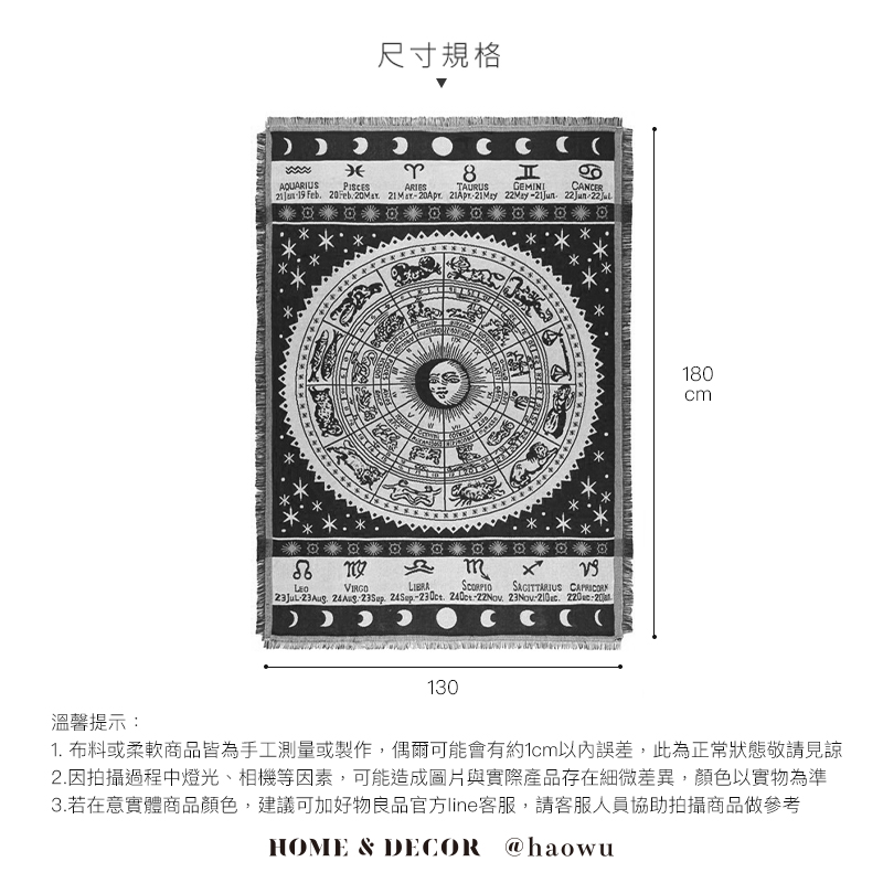 溫馨提示尺寸規格 AQUARIUSရာ 8  TAURUSGEMINI CANCER  Feb  20Apr  21Jun22Jun-LIBRASAGITTARIUS CAPRICOR-23Aug   24Sep-. -. 23Nov . 220:20 130180cm1. 布料或柔軟商品皆為手工測量或製作,偶爾可能會有約1cm以內誤差,此為正常狀態敬請見諒2.因拍攝過程中燈光、相機等因素,可能造成圖片與實際產品存在細微差異,顏色以實物為準3.若在意實體商品顏色,建議可加好物良品官方line客服,請客服人員協助拍攝商品做參考HOME & DECOR @haowu