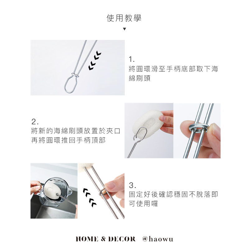 使用教學2將新的海綿刷頭放置於夾口再將圓環推回手柄頂部1將圓環滑至手柄底部取下海綿刷頭3.固定好後確認穩固不脫落即可使用囉HOME & DECOR @haowu