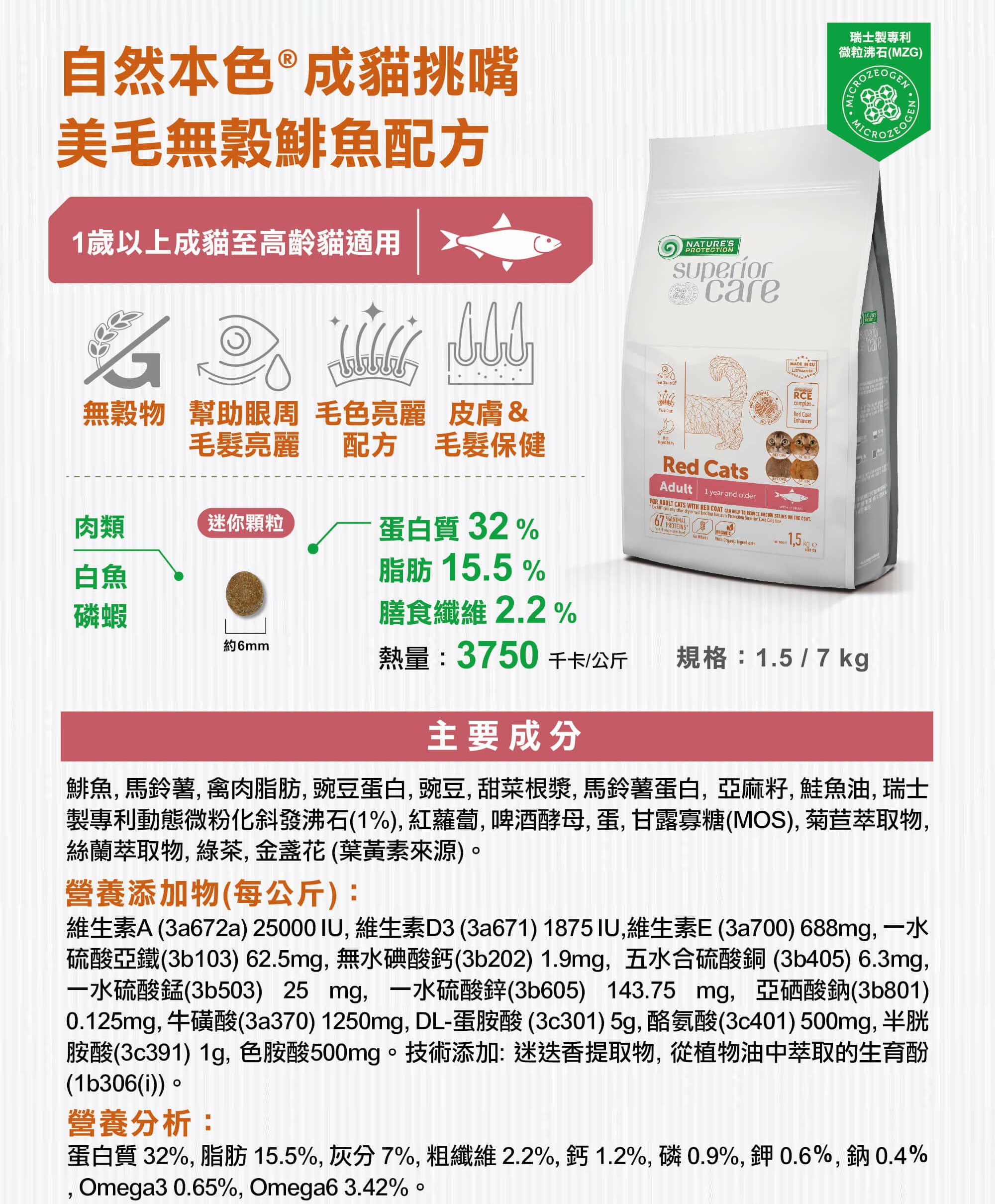 自然本色®成貓挑嘴美毛無穀鯡魚配方歲以上成貓至高齡貓適用無穀物 幫助眼周 毛色亮麗 皮膚&毛髮亮麗NATURE'SPROTECTIONcare  瑞士製專利微粒沸石(MZG)MADE IN LithuaniaRCEcomplexRed EnhancerRed Adult 1 year and older FOR ADULT CATS WITH RED       STAINS ON  COAT             Cats  ANIMAL 15   配方 毛髮保健肉類迷你顆粒蛋白質 32 %白魚磷蝦脂肪 15.5%膳食纖維 2.2%約6mm熱量:3750千卡/公斤規格:1.5/7kg主要成分鯡魚, 馬鈴薯, 禽肉脂肪,豌豆蛋白,豌豆,甜菜根漿,馬鈴薯蛋白,亞麻籽, 鮭魚油, 瑞士製專利動態微粉化斜發沸石(1%),紅蘿蔔,啤酒酵母,蛋,甘露寡糖(MOS),菊苣萃取物,絲蘭萃取物, ,金盞花(葉黃素來源)。營養添加物(每公斤):維生素A (3a672a) 25000IU,維生素D3(3a671) 1875IU,維生素E(3a700) 688mg,一水硫酸亞鐵(3b103) 62.5mg,無水碘酸鈣(3b202) 1.9mg,五水合硫酸銅(3b405)6.3mg,一水硫酸錳(3b503) 25 mg,一水硫酸鋅(3b605) 143.75 mg,亞硒酸鈉(3b801)0.125mg, 牛磺酸(3a370)1250mg,DL-蛋胺酸 (3c301)5g,酪氨酸(3c401)500mg, 半胱胺酸(3c391) 1g,色胺酸500mg。技術添加:迷迭香提取物,從植物油中萃取的生育酚(1b306(i))。營養分析:蛋白質 32%, 脂肪15.5%,灰分7%,粗纖維2.2%,鈣1.2%,磷0.9%,鉀0.6%,鈉0.4%,Omega30.65%, Omega63.42%。