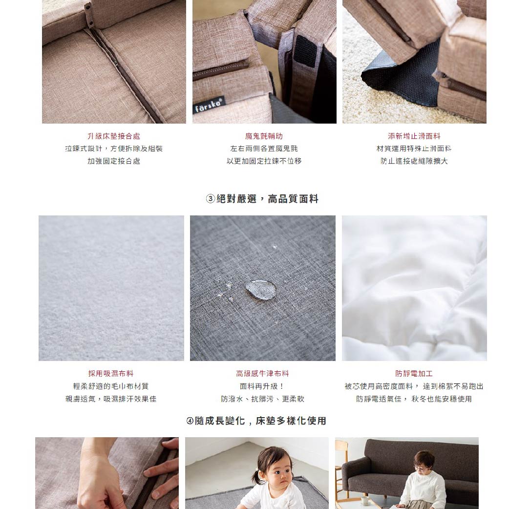 接合處拉鍊式設計,方便拆除及組裝加強固定接合處左右兩側置魔鬼氈以加固定拉鍊不位移添新增止滑特殊止滑面料防止處縫隙擴大③絕對嚴選,高品質面料採用吸濕布料輕柔舒適的毛巾布材質親膚透氣,吸濕排汗效果佳高級感布料面料再升級!防潑水、抗髒污、更柔軟④成長變化,床墊多樣化防靜電加工被芯使用高密度面料,達到棉絮不易跑出防靜電透氣佳,秋冬也能安穩使用