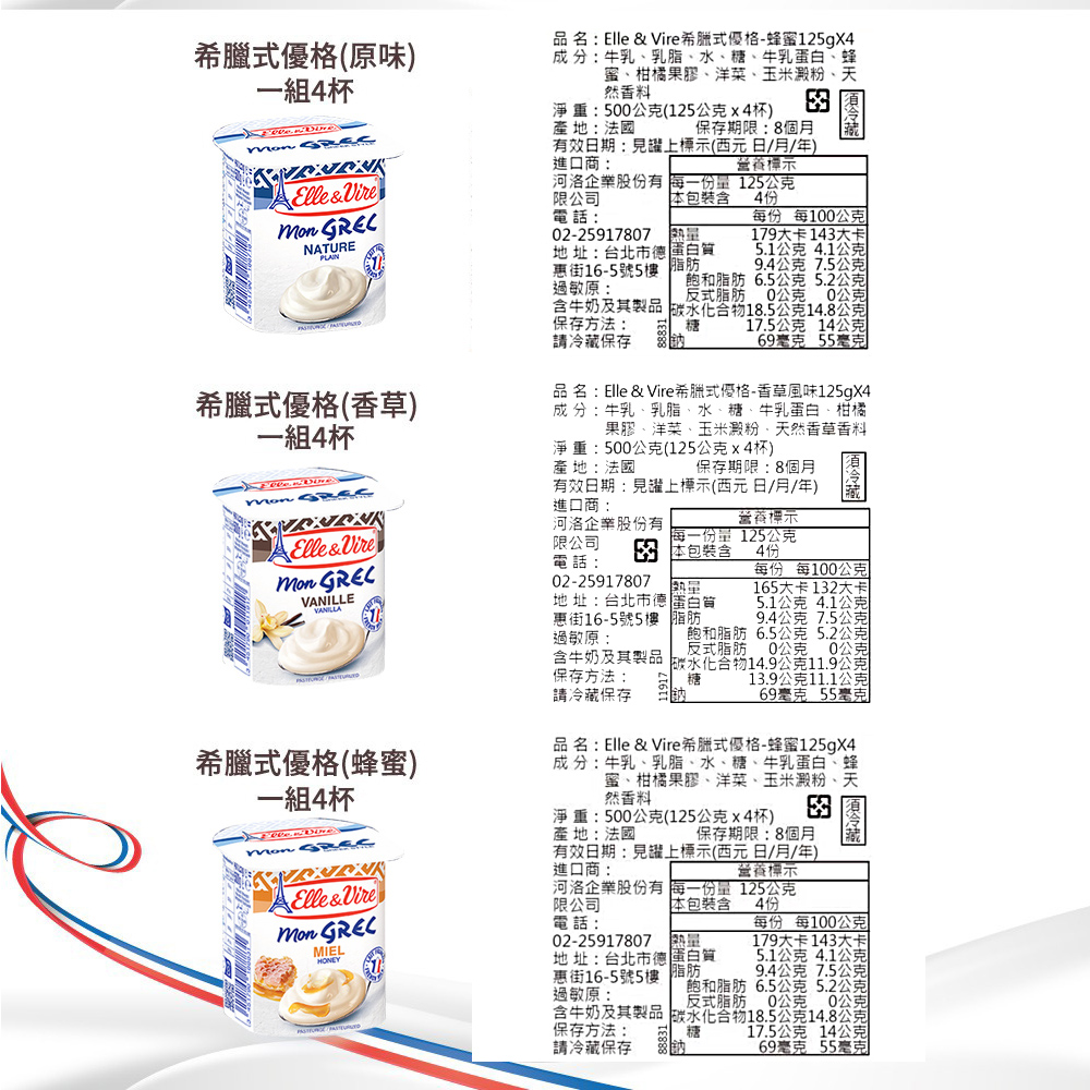 希臘式優格(原味)一組4杯品名Elle & 希臘式優格-蜂蜜125gX4淨重:5公克(125公克x4杯)產地:法國成:牛乳乳脂、水、糖、牛乳蛋白、蜂蜜、柑橘果膠、洋菜、玉米澱粉、天然香料 保存期限:8個月 效日期:見躍上標示(西元日月/年)進口商:營養標示Elle& NATURE河洛企業股份有 每一份量125公克限公司電話4份02-25917807每份 每100公克179大卡14大卡地址:: 台北市 惠街16-5號5樓 脂肪過敏原:5.1公克4.1公克含牛奶及其製品 18.5公克14.8公克9.4公克 7.5公克飽和脂肪 6.5公克 5.2公克反式脂肪0公克 0公克保存方法:糖17.5公克 14公克請保存69毫克 55毫克希臘式優格(香草)一組4杯品名:Elle & Vire希臘式優格-香草風味125gX4成 分:牛乳、乳脂、水、糖、牛乳蛋白、柑橘果膠、洋菜、玉米澱粉、天然香草香料淨重:500公克(125公克x4杯)產地:法國保存期限:8個月有效日期:見罐上標示(西元日/月/年)Elle&Vire VANILLEVANILLA進口商:營養標示河洛企業股份有限公司3 包裝含每一份量 125公克4份電話:02-25917807地址:台北市德 蛋白質惠街16-5號5樓 脂肪過敏原:每份 每100公克165大卡132大卡5.1公克 4.1公克9.4公克 7.5公克含牛奶及其製品保存方法:請冷藏保存飽和脂肪 6.5公克 5.2公克反式脂肪 0公克0公克碳水化合物14.9公克11.9公克分糖13.9公克11.1公克69毫克 55毫克希臘式優格(蜂蜜)一組4杯 Elle&Vire MIELHONEY品名:Elle & Vire希臘式優格-蜂蜜125gX4成分:牛乳、乳脂、水、糖、牛乳蛋白、蜂蜜、柑橘果膠、洋菜、玉米澱粉、天然香料淨重:500公克(125公克x4杯)產地:法國有效日期:見罐上標示(西元日/月/年)進口商:河洛企業股份有 每一份量125公克冷藏每份 每100公克179大卡143大卡保存期限:8個月營養標示限公司包裝含4份電話:02-25917807 地址:台北市德 蛋白質惠街16-5號5樓 脂肪過敏原:5.1公克 4.1公克9.4公克7.5公克飽和脂肪 6.5公克 5.2公克反式脂肪0公克 公克保存方法: 糖請冷藏保存含牛奶及其製品 碳水化合物18.5公克14.8公克17.5公克 14公克69毫克 55毫克