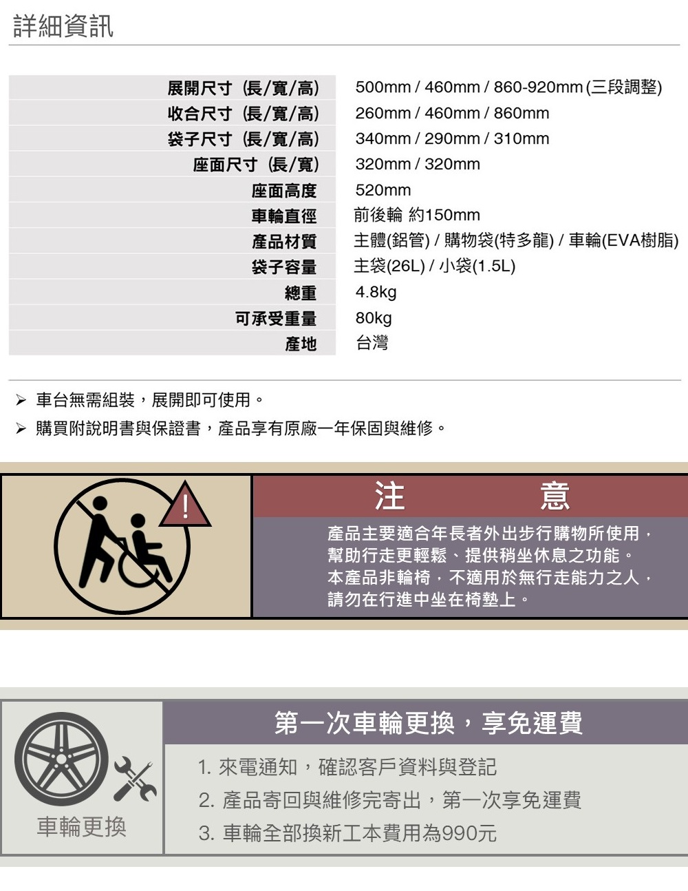 詳細資訊展開尺寸(長/寬/高收合尺寸(長/寬/高)袋子尺寸(長/寬/高)座面尺寸(長/寬)500mm/460mm/860-920mm(三段調整)260mm/460mm/860mm340mm/290mm/310mm320mm/320mm520mm座面高度車輪直徑前後輪 約150mm產品材質袋子容量總重主體(鋁管)/購物袋(特多龍)/車輪(EVA樹脂)主袋(26L)/小袋(1.5L)4.8kg可承受重量80kg產地 台灣 車台無需組裝,展開即可使用。 購買附說明書與保證書,產品享有原廠一年保固與維修。注意產品主要適合年長者外出步行購物所使用,幫助行走更輕鬆、提供稍坐休息之功能。本產品非輪椅,不適用於無行走能力之人,請勿在行進中坐在椅墊上。第一次車輪更換,享免運費1. 來電通知,確認客戶資料與登記2. 產品寄回與維修完寄出,第一次享免運費車輪更換3. 車輪全部換新工本費用為990元