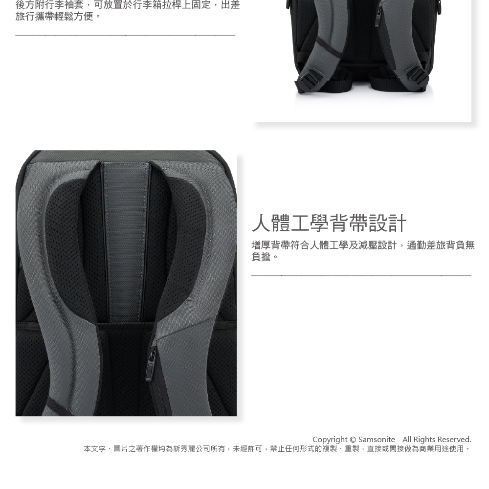 後方附行李袖套,可放置於行李箱拉桿上固定,出差旅行攜帶輕鬆方便。人體工學背帶設計增厚背帶符合人體工學及減壓設計,通勤差旅背負無負擔。Copyright Samsonite All Rights Reserved.本文字、圖片之著作權均為新秀麗公司所有,未經許可,禁止任何形式的複製、重製,直接或間接做為商業用途使用。