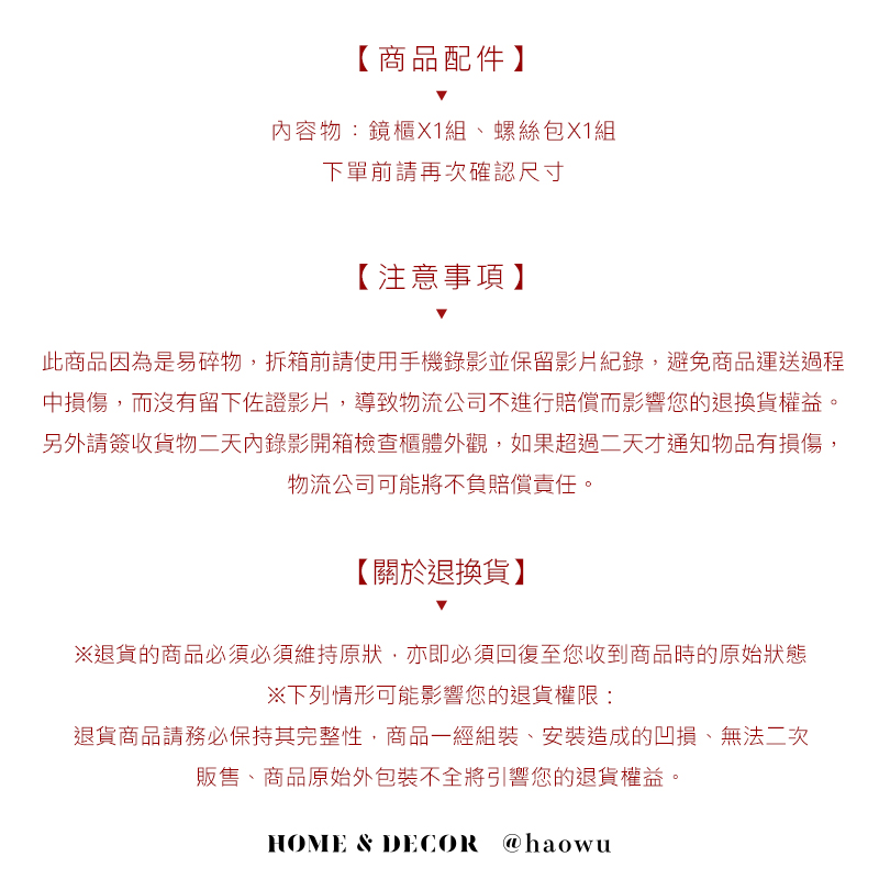 【商品配件】內容物:鏡櫃X1組、螺絲包X1組下單前請再次確認尺寸【注意事項】此商品因為是易碎物拆箱前請使用手機錄影並保留影片紀錄,避免商品運送過程中損傷,而沒有留下佐證影片,導致物流公司不進行賠償而影響您的退換貨權益。另外請簽收貨物二天內錄影開箱檢查櫃體外觀,如果超過二天才通知物品有損傷,物流公司可能將不負賠償責任。【關於退換貨】退貨的商品必須必須維持原狀,亦即必須回復至您收到商品時的原始狀態※下列情形可能影響您的退貨權限:退貨商品請務必保持其完整性,商品一經組裝,安裝造成的凹損、無法二次販售、商品原始外包裝不全將引響您的退貨權益。HOME & DECOR @haowu