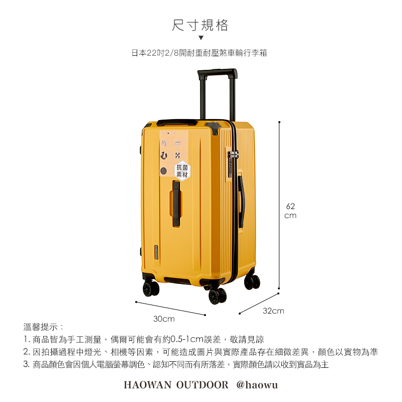 溫馨提示:尺寸規格日本222/8開耐重耐壓煞車輪行李箱30cm抗菌素材32cm62cm1. 商品皆為手工測量,偶爾可能會有約0.5-1cm誤差,敬請見諒2. 因拍攝過程中燈光、相機等因素,可能造成圖片與實際產品存在細微差異,顏色以實物為準3. 商品顏色會因個人電腦螢幕調色、認知不同而有所落差,實際顏色請以收到實品為主HAOWAN OUTDOOR @haowu
