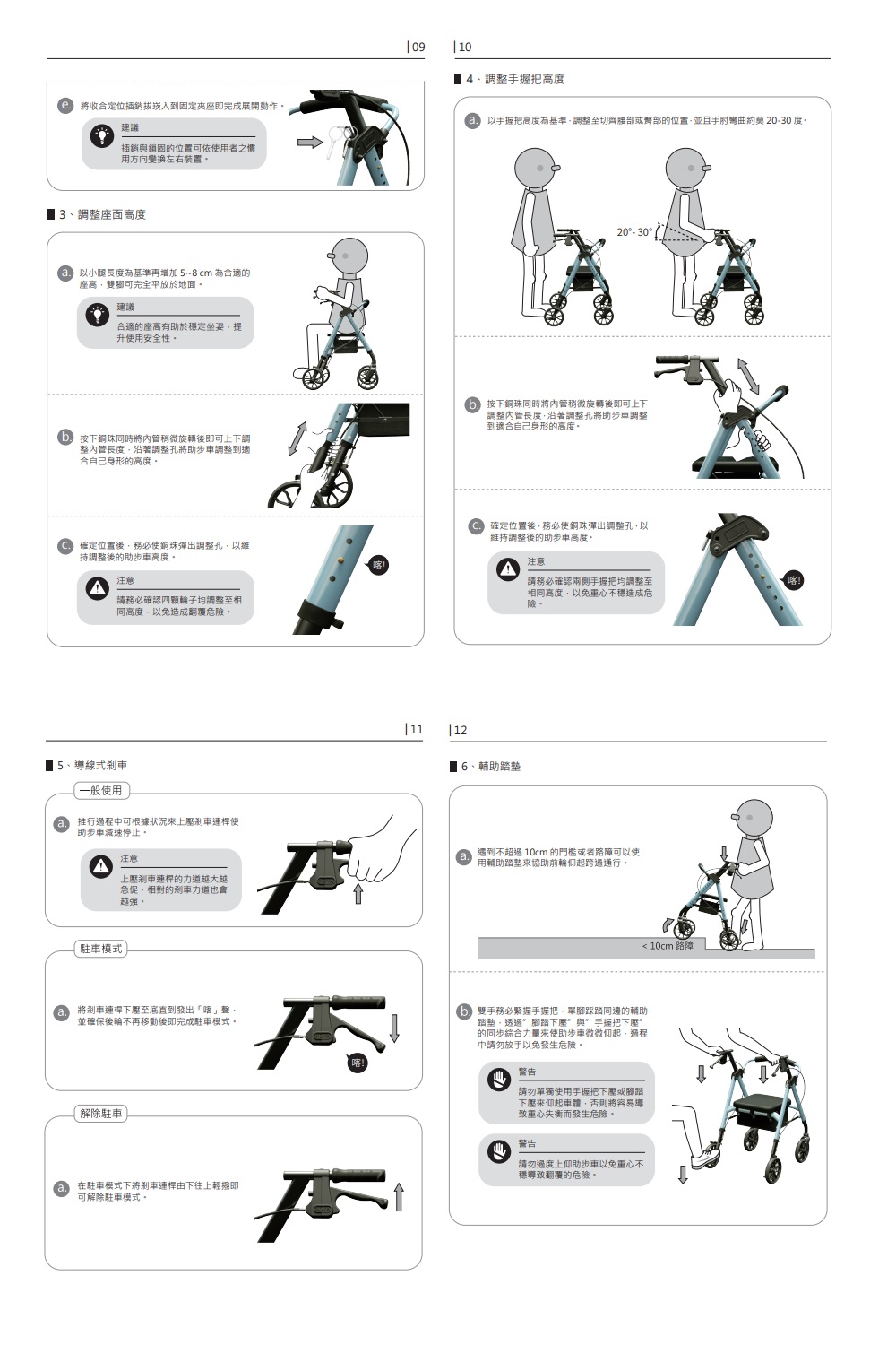 將收合定位插銷到固定夾座即完成展開動作建議插銷與鎖固的位置可依用者之慣用方向變換左右裝置3、調整座面高度以小腿長度為基準再增加~8cm 為合適的座高雙腳可完全平放於地面建議合適的座高有於定坐姿提升用安全性09 104、調整手握把高度以手握把高度為基準調整至切齊或的位置並且手肘彎曲約 20度20-30按下銅珠同時將管稍微旋轉後即可上下調整管長度沿著調整將助步車調整到適合自己身形的高度按下銅珠同時將管稍微旋轉後即可上下調整內管長度沿著調整孔將助步車調整到適合自己身形的高度確定位置後務必使銅珠彈出調整孔以維調整後的助步車高度。注意請務必確認輪子均調整至相同高度以免造成翻覆危。確定位置後務必使銅珠彈出調整孔以維持調整後的助步車高度。注意請務必確認兩側手握把均調整至相同高度,以免不穩造成危險。■5、導線式剎車一般使用推行過程可根據狀況來上剎車使助步車減速停止。注意上壓剎車的力越大越急促,相對的剎車力道也會越強。駐車模式將剎車連桿下壓至底直到發出聲,並確保後輪不再移動後即完成駐車模式。解除駐車在駐車模式下將剎車連桿由下往上輕撥即可解除駐車模式,11 12←6、輔助踏墊遇到不超過 10cm 的門檻或者路障可以使用輔助踏墊來協助前輪起跨過通行。 10cm 路障雙手務必緊握手握把,單腳踩踏同邊的輔助踏墊,透過腳踏下壓與手握把下壓的同步綜合力量來使助步車微微起,過程中請勿放手以免發生危險。警告請勿單獨使用手握把下壓或腳踏下壓來仰起車體,否則將容易導重心失衡而發生危險。警告請勿過度上仰助步車以免重心不穩導致翻覆的危險。