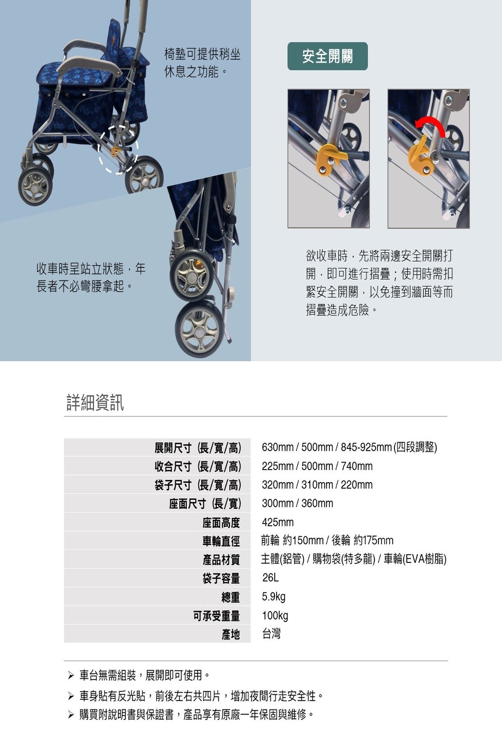 椅墊可提供稍坐安全開關休息之功能。收車時呈站立狀態,年長者不必彎腰拿起。欲收車時,先將兩邊安全開關打開,即可進行摺疊;使用時需扣緊安全開關,以免撞到牆面等而摺疊造成危險。詳細資訊展開尺寸(長/寬/高收合尺寸(長/寬/高)袋子尺寸(長/寬/高)座面尺寸(長/寬)630mm / 500mm / 845-925mm(四段調整)225mm/500mm/740mm320mm/310mm/220mm300mm/360mm座面高度425mm車輪直徑前輪 約150mm/ 後輪 約175mm產品材質主體(鋁管)/購物袋(特多龍)/車輪(EVA樹脂)袋子容量26L總重5.9kg可承受重量100kg產地 台灣 車台無需組裝,展開即可使用。 車身貼有反光貼,前後左右共四片,增加夜間行走安全性。 購買附說明書與保證書,產品享有原廠一年保固與維修。