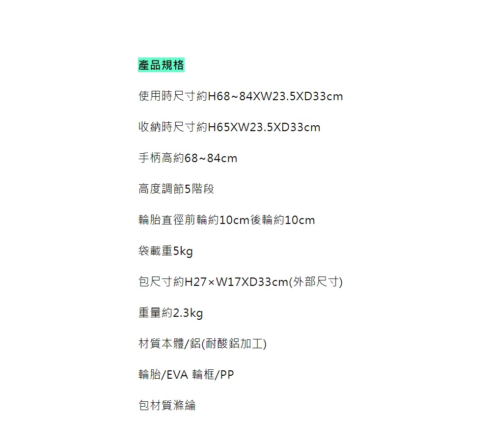 產品規格使用時尺寸約H68~84XW23.5XD33cm收納時尺寸約H65XW23.5XD33cm手柄高約68~84cm高度調節5階段輪胎直徑前輪約10cm後輪約10cm袋載重5kg包尺寸約H27W17XD33cm(外部尺寸)重量約2.3kg材質本體鋁(耐酸鋁加工)輪胎/EVA 輪框/PP包材質滌綸